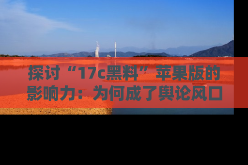 探讨“17c黑料”苹果版的影响力：为何成了舆论风口？