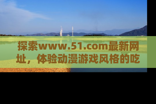 探索www.51.com最新网址，体验动漫游戏风格的吃瓜乐趣！