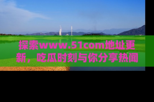探索www.51com地址更新，吃瓜时刻与你分享热闻