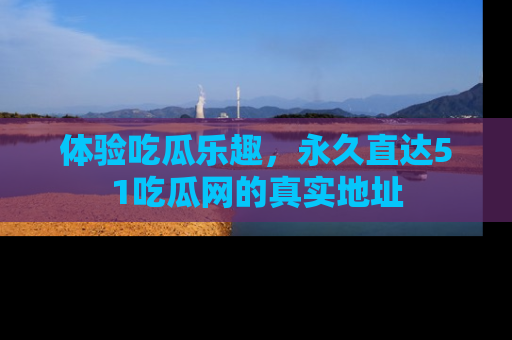 体验吃瓜乐趣，永久直达51吃瓜网的真实地址