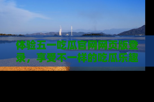 体验五一吃瓜官网网页版登录，享受不一样的吃瓜乐趣与互动体验