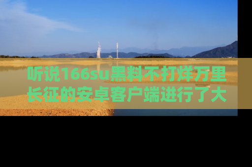 听说166su黑料不打烊万里长征的安卓客户端进行了大更新，八卦内容更加精彩与丰富！