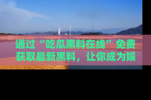 通过“吃瓜黑料在线”免费获取最新黑料，让你成为娱乐圈的内幕专家！