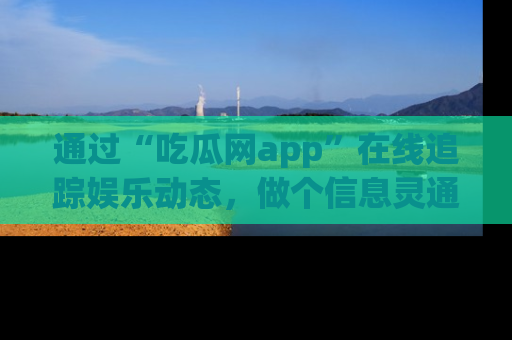 通过“吃瓜网app”在线追踪娱乐动态，做个信息灵通的吃瓜群众！