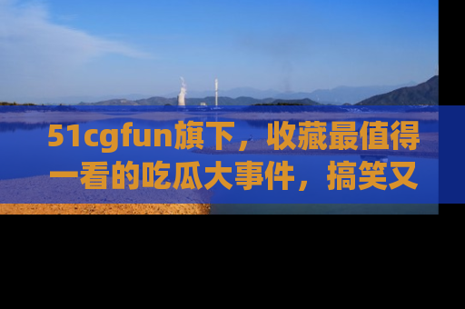 51cgfun旗下，收藏最值得一看的吃瓜大事件，搞笑又精彩！