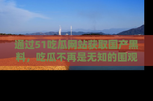 通过51吃瓜网站获取国产黑料，吃瓜不再是无知的围观者