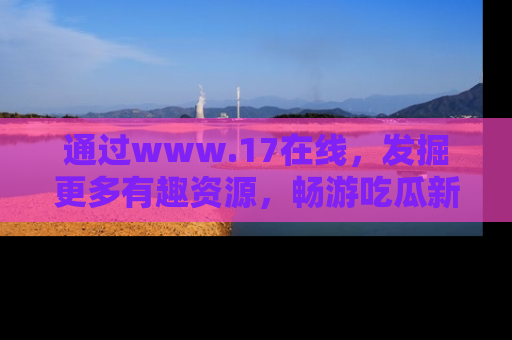 通过www.17在线，发掘更多有趣资源，畅游吃瓜新闻海洋