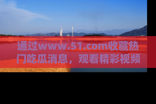 通过www.51.com收藏热门吃瓜消息,观看精彩视频与段子!