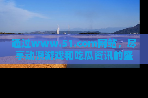 通过www.51.com网站,尽享动漫游戏和吃瓜资讯的盛宴!