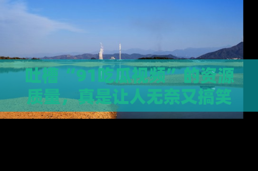 吐槽“91吃瓜视频”的资源质量,真是让人无奈又搞笑!