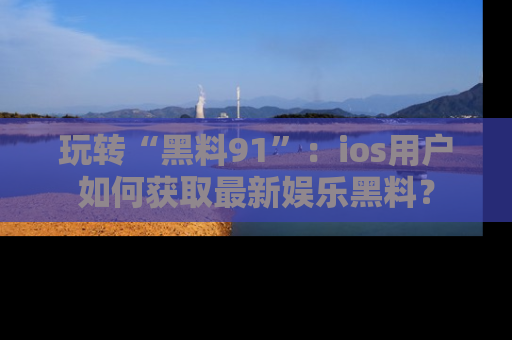 玩转“黑料91”：ios用户如何获取最新娱乐黑料？