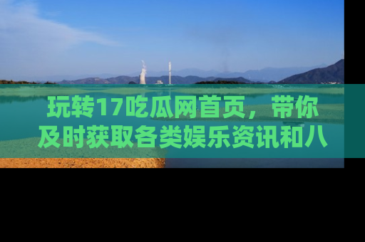 玩转17吃瓜网首页，带你及时获取各类娱乐资讯和八卦故事！