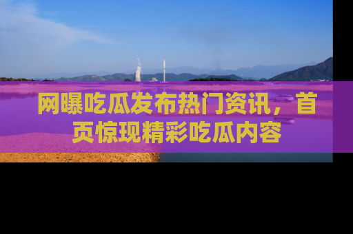 网曝吃瓜发布热门资讯，首页惊现精彩吃瓜内容