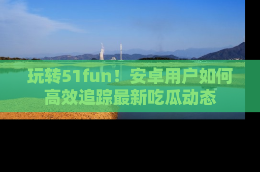 玩转51fun！安卓用户如何高效追踪最新吃瓜动态