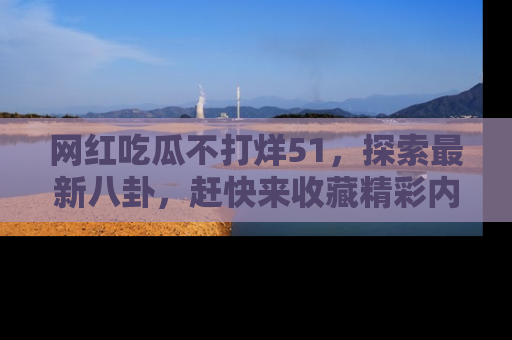 网红吃瓜不打烊51，探索最新八卦，赶快来收藏精彩内容！