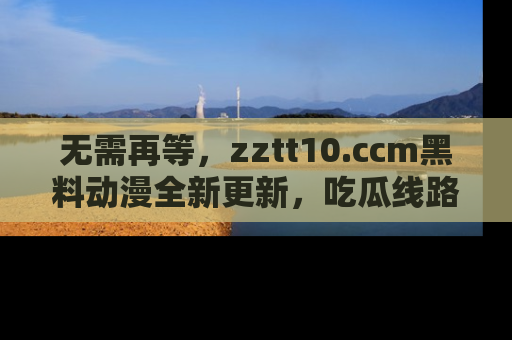 无需再等，zztt10.ccm黑料动漫全新更新，吃瓜线路佛系推荐！