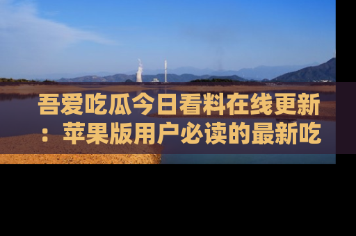 吾爱吃瓜今日看料在线更新：苹果版用户必读的最新吃瓜技巧
