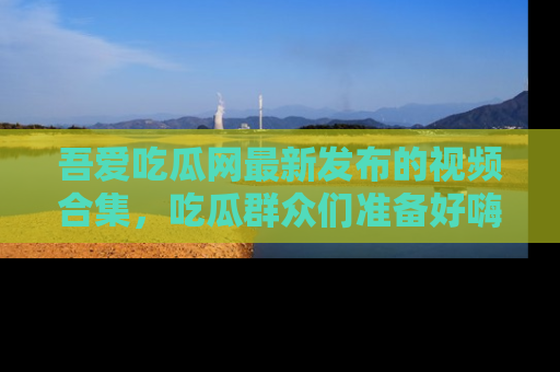 吾爱吃瓜网最新发布的视频合集,吃瓜群众们准备好嗨起来了吗?