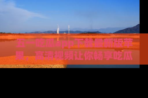 五一吃瓜app下载最新版苹果，高清视频让你畅享吃瓜乐趣