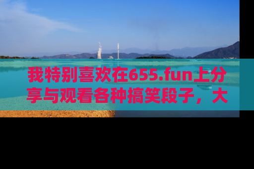 我特别喜欢在655.fun上分享与观看各种搞笑段子，大家一起来享受乐趣吧！