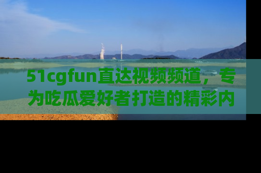51cgfun直达视频频道，专为吃瓜爱好者打造的精彩内容库！