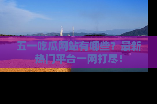 五一吃瓜网站有哪些?最新热门平台一网打尽!