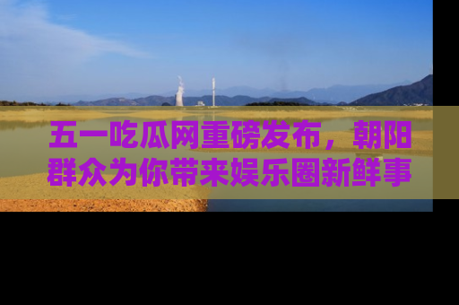 五一吃瓜网重磅发布,朝阳群众为你带来娱乐圈新鲜事!