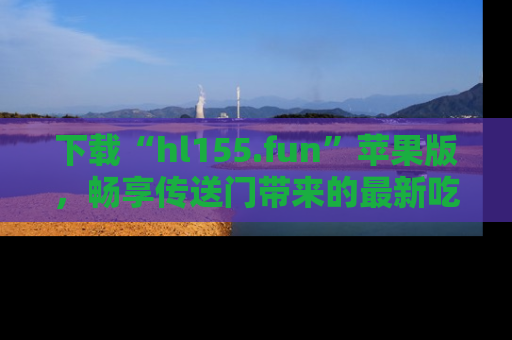 下载“hl155.fun”苹果版,畅享传送门带来的最新吃瓜资讯