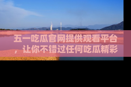 五一吃瓜官网提供观看平台,让你不错过任何吃瓜精彩瞬间