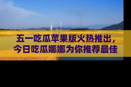 五一吃瓜苹果版火热推出,今日吃瓜娜娜为你推荐最佳美食!