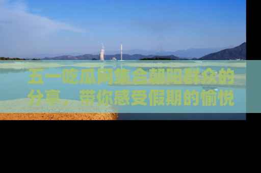 五一吃瓜网集合朝阳群众的分享,带你感受假期的愉悦!