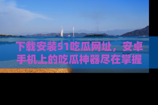 下载安装51吃瓜网址,安卓手机上的吃瓜神器尽在掌握