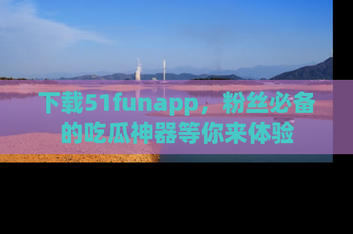 下载51funapp,粉丝必备的吃瓜神器等你来体验