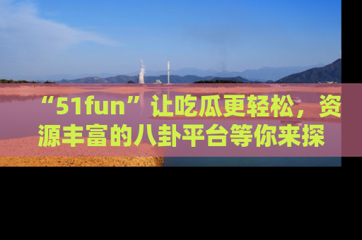 “51fun”让吃瓜更轻松，资源丰富的八卦平台等你来探索！
