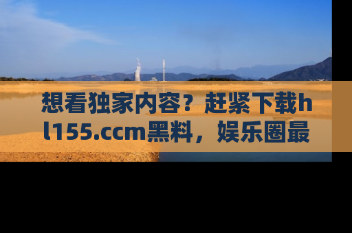 想看独家内容?赶紧下载hl155.ccm黑料,娱乐圈最劲爆的新闻一手掌握!