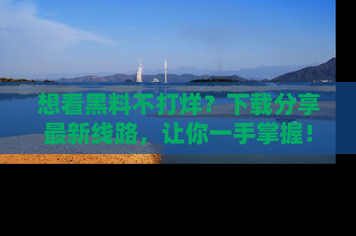 想看黑料不打烊?下载分享最新线路,让你一手掌握!