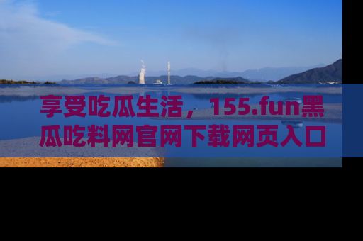 享受吃瓜生活,155.fun黑瓜吃料网官网下载网页入口全解析