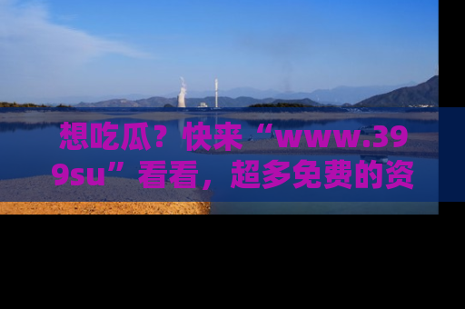 想吃瓜?快来“www.399su”看看,超多免费的资源让你尽情享受!
