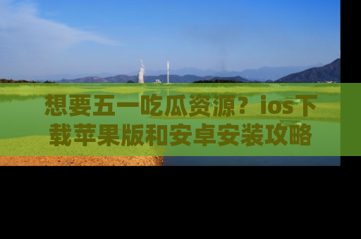 想要五一吃瓜资源?ios下载苹果版和安卓安装攻略