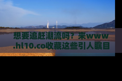 想要追赶潮流吗?来www.hl10.co收藏这些引人瞩目的新闻瞬间吧!