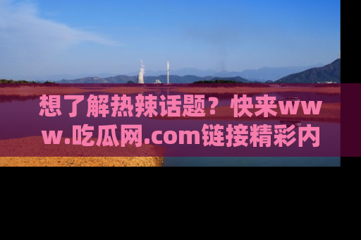 想了解热辣话题?快来www.吃瓜网.com链接精彩内容!