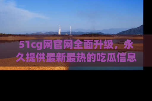 51cg网官网全面升级，永久提供最新最热的吃瓜信息，助你永远走在潮流前端！