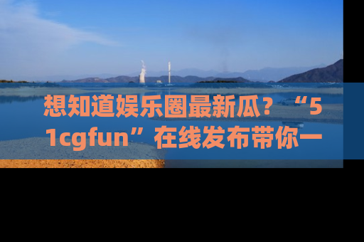 想知道娱乐圈最新瓜?“51cgfun”在线发布带你一探究竟!