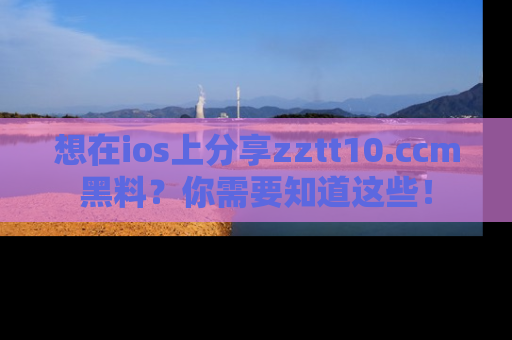 想在ios上分享zztt10.ccm黑料?你需要知道这些!