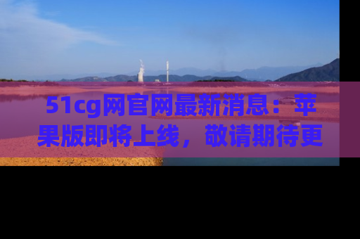 51cg网官网最新消息：苹果版即将上线，敬请期待更多吃瓜内容！