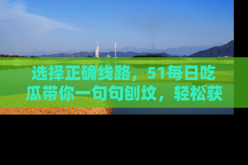 选择正确线路,51每日吃瓜带你一句句刨坟,轻松获取娱乐新资讯