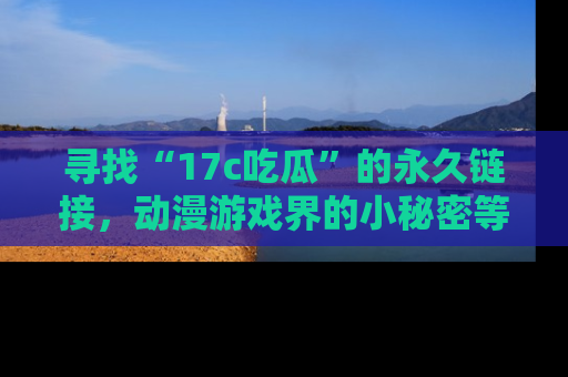 寻找“17c吃瓜”的永久链接,动漫游戏界的小秘密等你来揭秘!