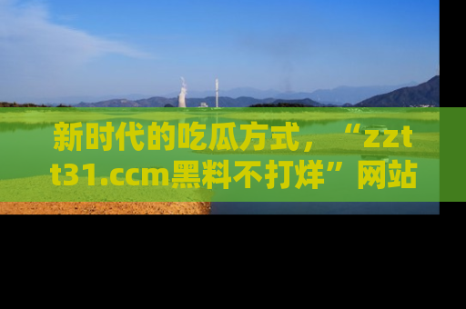新时代的吃瓜方式,“zztt31.ccm黑料不打烊”网站为iOS用户带来惊喜