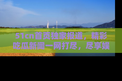 51cn首页独家报道，精彩吃瓜新闻一网打尽，尽享娱乐盛宴