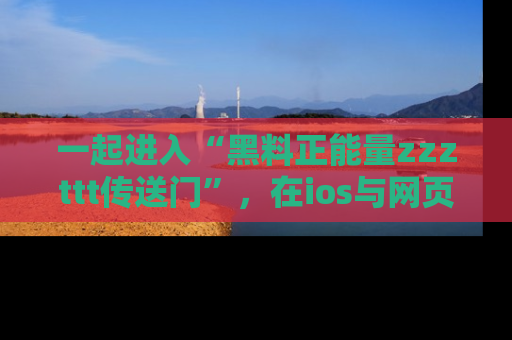 一起进入“黑料正能量zzzttt传送门”,在ios与网页中享受热辣资讯的快乐吧!